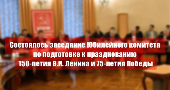 Состоялось заседание Юбилейного комитета по подготовке к празднованию 150-летия В.И. Ленина и 75-летия Победы